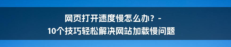 网页打开速度慢怎么办？- 10个技巧轻松解决网站加载慢问题