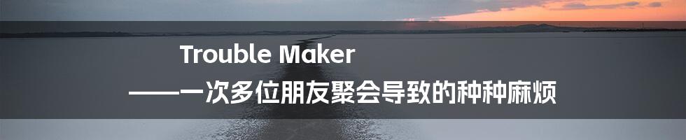 Trouble Maker ——一次多位朋友聚会导致的种种麻烦