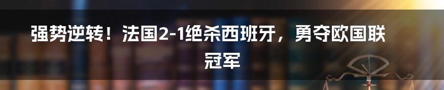 强势逆转！法国2-1绝杀西班牙，勇夺欧国联冠军