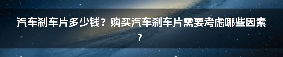 汽车刹车片多少钱？购买汽车刹车片需要考虑哪些因素？