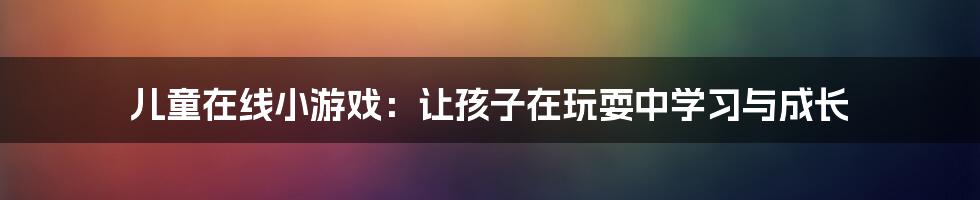 儿童在线小游戏：让孩子在玩耍中学习与成长