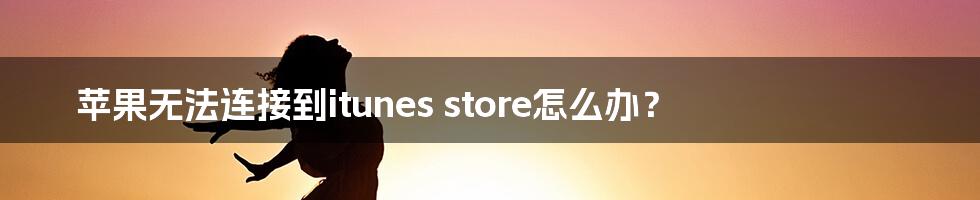 苹果无法连接到itunes store怎么办？