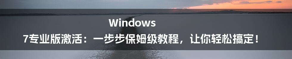 Windows 7专业版激活：一步步保姆级教程，让你轻松搞定！