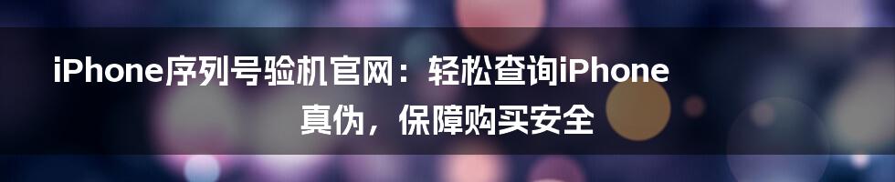 iPhone序列号验机官网：轻松查询iPhone真伪，保障购买安全