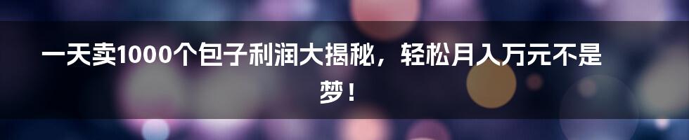 一天卖1000个包子利润大揭秘，轻松月入万元不是梦！