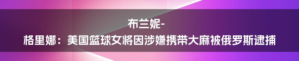 布兰妮-格里娜：美国篮球女将因涉嫌携带大麻被俄罗斯逮捕