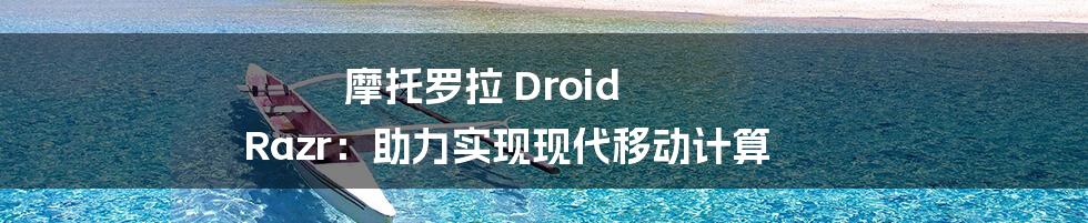 摩托罗拉 Droid Razr：助力实现现代移动计算