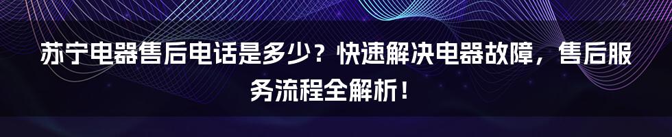 苏宁电器售后电话是多少？快速解决电器故障，售后服务流程全解析！