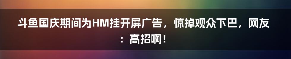 斗鱼国庆期间为HM挂开屏广告，惊掉观众下巴，网友：高招啊！