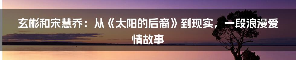 玄彬和宋慧乔：从《太阳的后裔》到现实，一段浪漫爱情故事