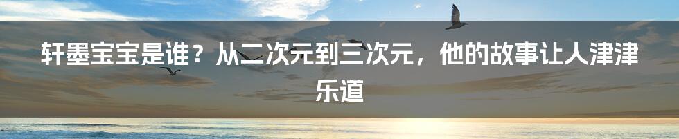 轩墨宝宝是谁？从二次元到三次元，他的故事让人津津乐道