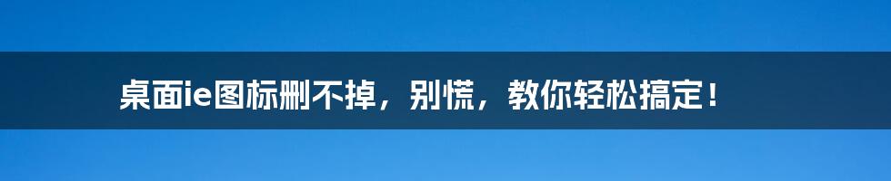 桌面ie图标删不掉，别慌，教你轻松搞定！