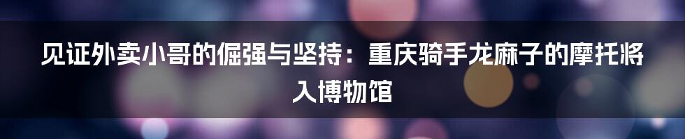 见证外卖小哥的倔强与坚持：重庆骑手龙麻子的摩托将入博物馆