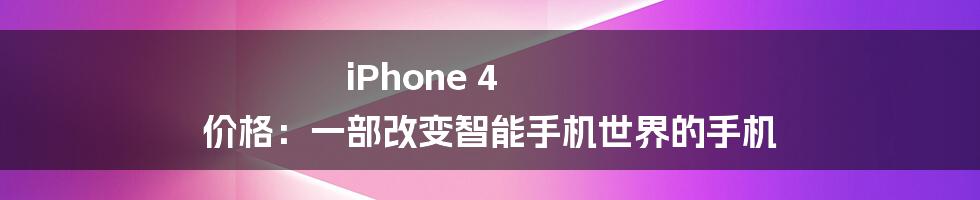 iPhone 4 价格：一部改变智能手机世界的手机