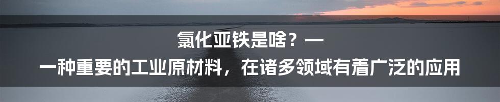 氯化亚铁是啥？— 一种重要的工业原材料，在诸多领域有着广泛的应用