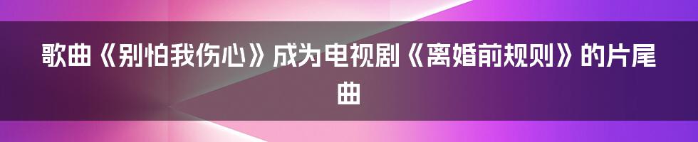 歌曲《别怕我伤心》成为电视剧《离婚前规则》的片尾曲