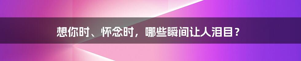 想你时、怀念时，哪些瞬间让人泪目？