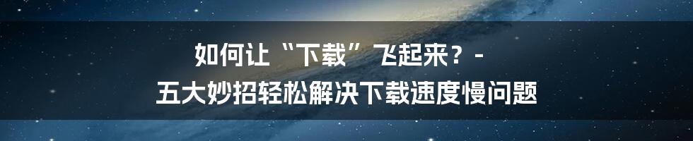 如何让“下载”飞起来？- 五大妙招轻松解决下载速度慢问题