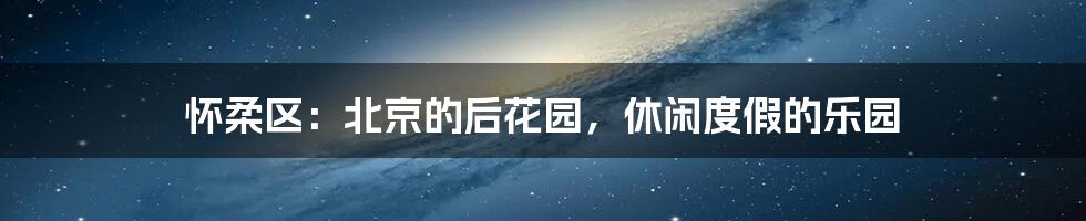 怀柔区：北京的后花园，休闲度假的乐园