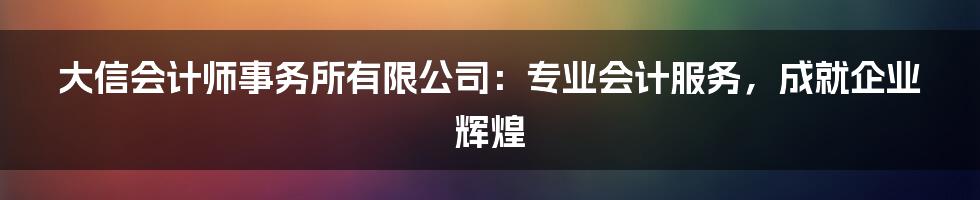 大信会计师事务所有限公司：专业会计服务，成就企业辉煌