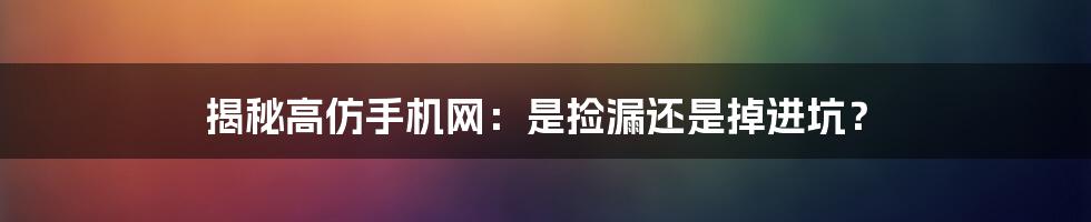 揭秘高仿手机网：是捡漏还是掉进坑？