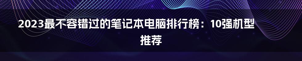 2023最不容错过的笔记本电脑排行榜：10强机型推荐