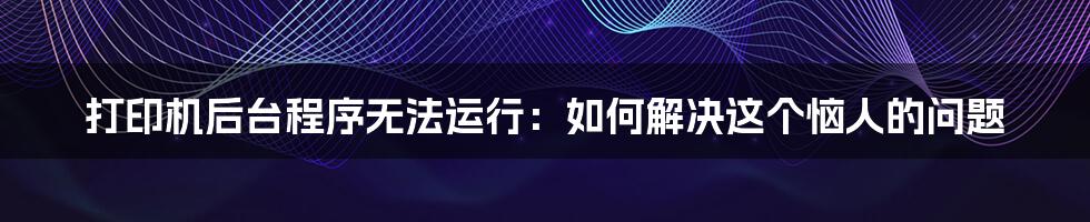 打印机后台程序无法运行：如何解决这个恼人的问题