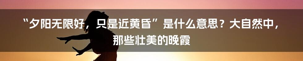 “夕阳无限好，只是近黄昏”是什么意思？大自然中，那些壮美的晚霞