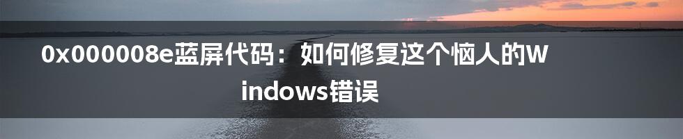 0x000008e蓝屏代码：如何修复这个恼人的Windows错误