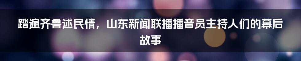 踏遍齐鲁述民情，山东新闻联播播音员主持人们的幕后故事