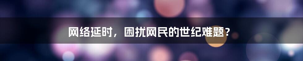 网络延时，困扰网民的世纪难题？