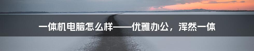 一体机电脑怎么样——优雅办公，浑然一体