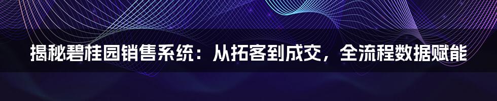 揭秘碧桂园销售系统：从拓客到成交，全流程数据赋能