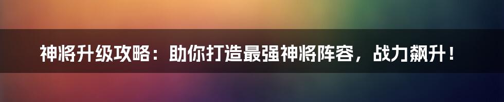 神将升级攻略：助你打造最强神将阵容，战力飙升！