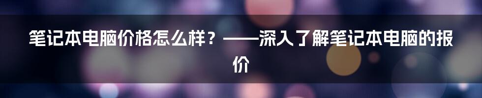 笔记本电脑价格怎么样？——深入了解笔记本电脑的报价