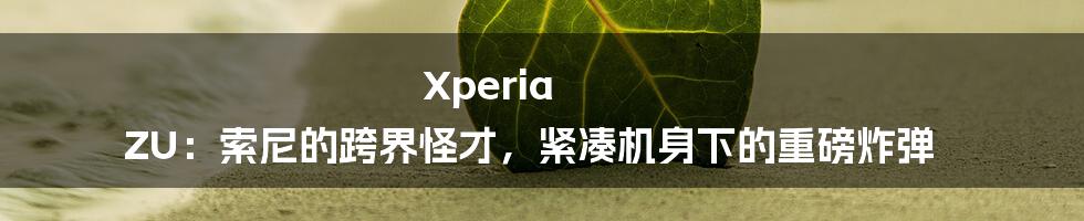 Xperia ZU：索尼的跨界怪才，紧凑机身下的重磅炸弹