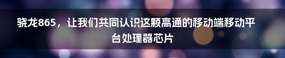 骁龙865，让我们共同认识这颗高通的移动端移动平台处理器芯片