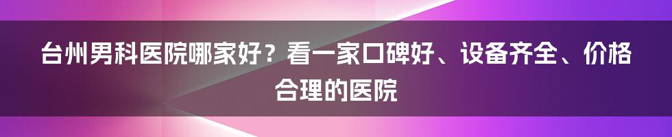 台州男科医院哪家好？看一家口碑好、设备齐全、价格合理的医院