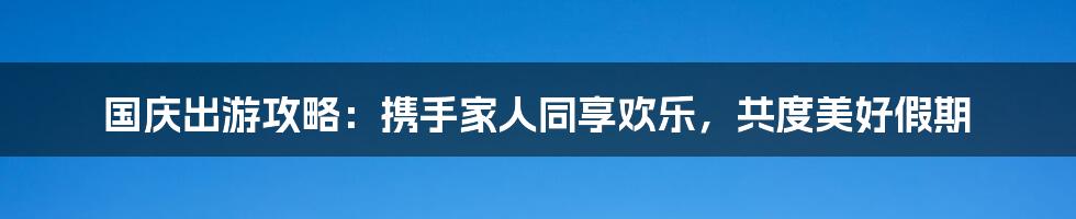 国庆出游攻略：携手家人同享欢乐，共度美好假期