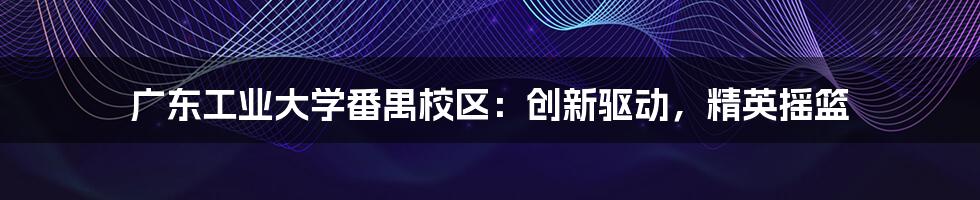 广东工业大学番禺校区：创新驱动，精英摇篮