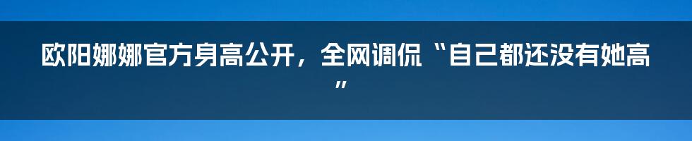 欧阳娜娜官方身高公开，全网调侃“自己都还没有她高”