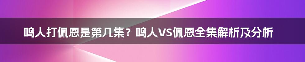 鸣人打佩恩是第几集？鸣人VS佩恩全集解析及分析