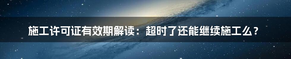 施工许可证有效期解读：超时了还能继续施工么？