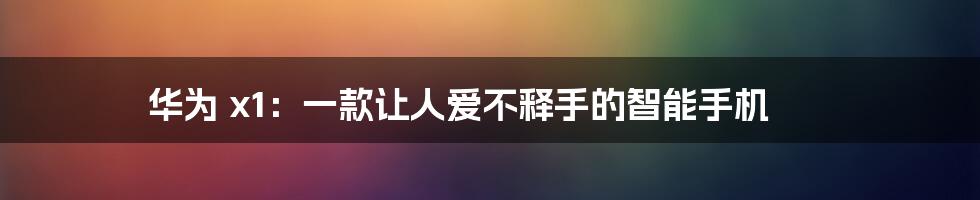 华为 x1：一款让人爱不释手的智能手机