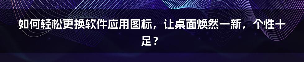 如何轻松更换软件应用图标，让桌面焕然一新，个性十足？