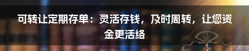 可转让定期存单：灵活存钱，及时周转，让您资金更活络