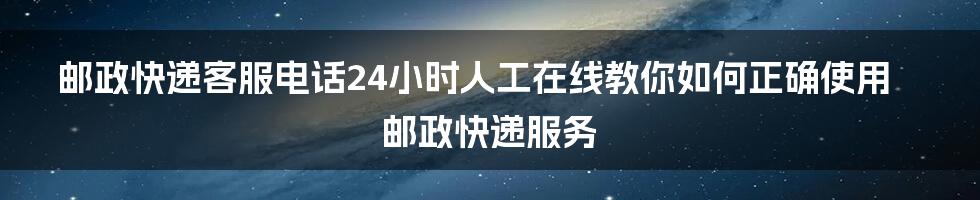 邮政快递客服电话24小时人工在线教你如何正确使用邮政快递服务