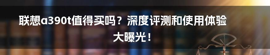 联想a390t值得买吗？深度评测和使用体验大曝光！