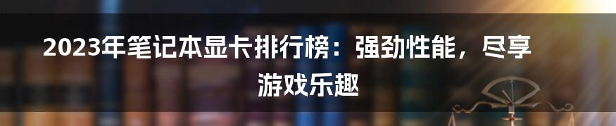 2023年笔记本显卡排行榜：强劲性能，尽享游戏乐趣