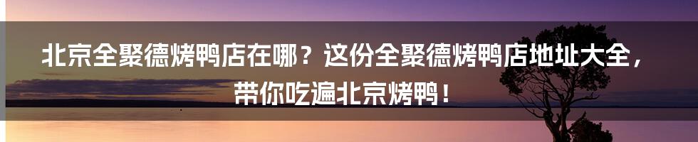 北京全聚德烤鸭店在哪？这份全聚德烤鸭店地址大全，带你吃遍北京烤鸭！